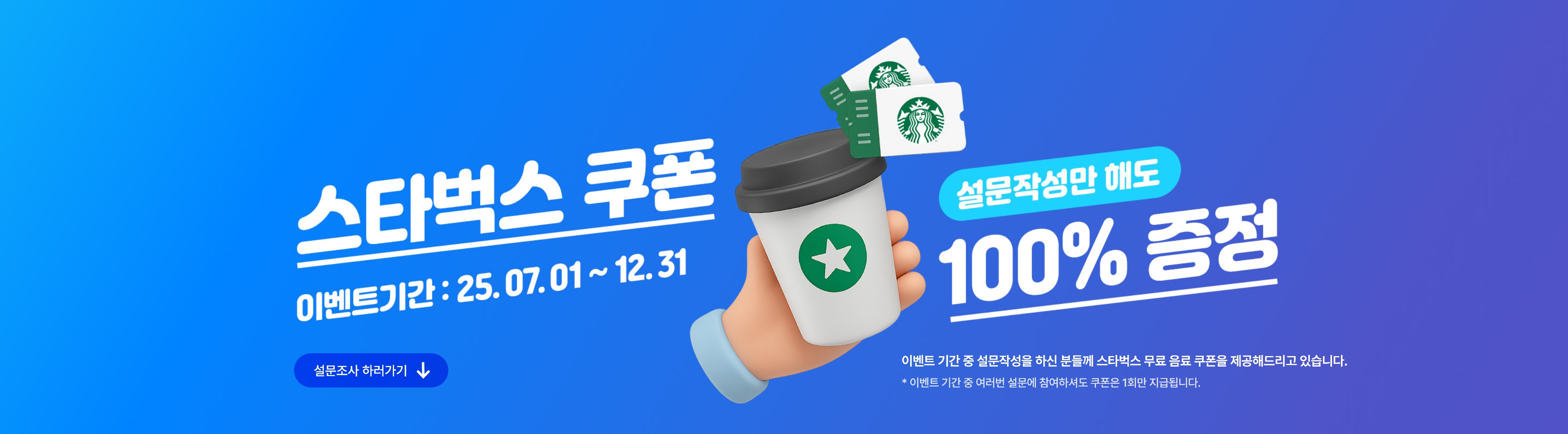 스타벅스쿠폰, 설문작성만 해도 100% 증정! 이벤트 기간 : 25.07.01~25.12.31. 이벤트 기간 중 설문작성을 하신 분들께 스타벅스 무료 음료 쿠폰을 제공해드리고 있습니다. * 이벤트 기간 중 여러번 설문에 참여하셔도 쿠폰은 1회만 지급됩니다.